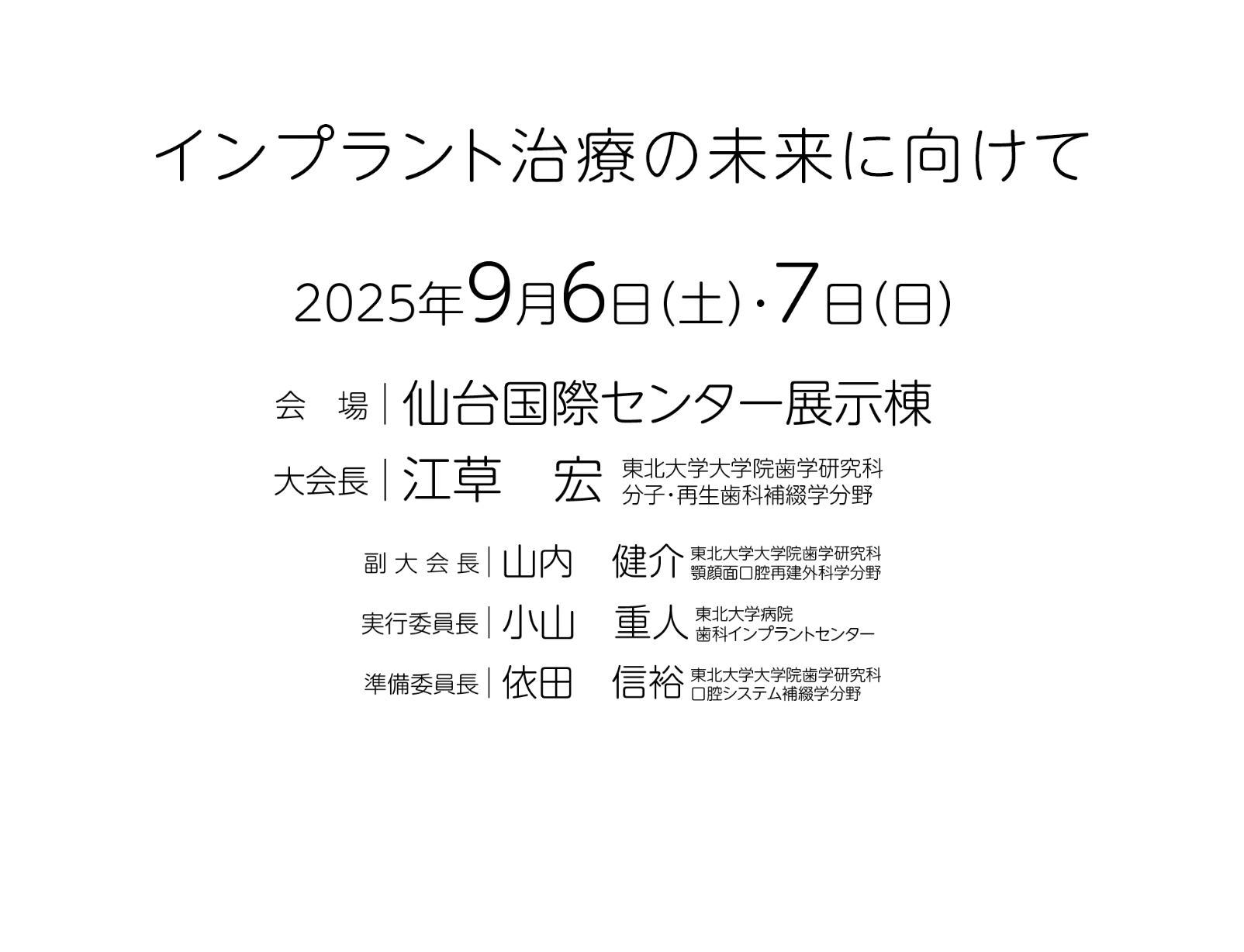 インプラント治療の未来に向けて／会期：2025年9月6日（土）・7日（日）／会場：仙台国際センター展示棟／大会長：江草 宏（東北大学大学院歯学研究科 分子・再生歯科補綴学分野）／副大会長：山内 健介（東北大学大学院歯学研究科 顎顔面口腔再建外科学分野）／実行委員長：小山 重人（東北大学病院 歯科インプラントセンター）／準備委員長：依田 信裕（東北大学大学院歯学研究科 口腔システム捕綴学分野）