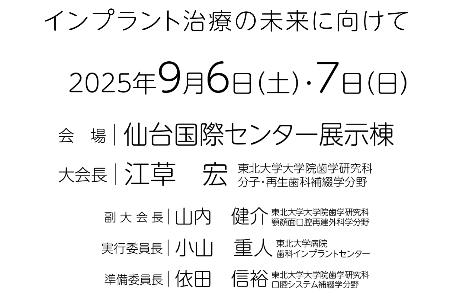 インプラント治療の未来に向けて／会期：2025年9月6日（土）・7日（日）／会場：仙台国際センター展示棟／大会長：江草 宏（東北大学大学院歯学研究科 分子・再生歯科補綴学分野）／副大会長：山内 健介（東北大学大学院歯学研究科 顎顔面口腔再建外科学分野）／実行委員長：小山 重人（東北大学病院 歯科インプラントセンター）／準備委員長：依田 信裕（東北大学大学院歯学研究科 口腔システム捕綴学分野）