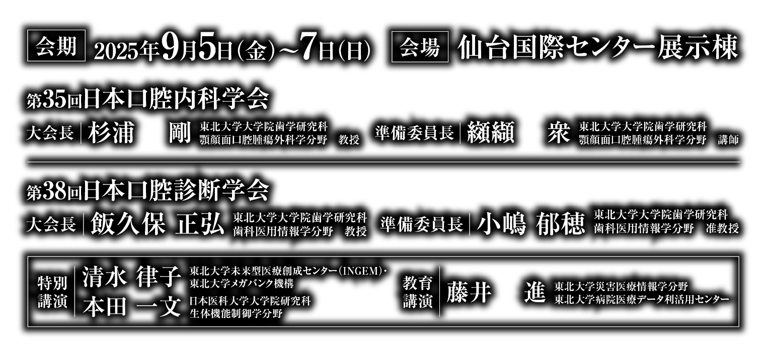 会期：2025年9月5日（金）〜7日（日）／会場：仙台国際センター展示棟／第35回日本口腔内科学会　大会長：杉浦 剛（東北大学大学院歯学研究科 顎顔面口腔腫瘍外科学分野 教授）　準備委員長：纐纈 衆（東北大学大学院歯学研究科 顎顔面口腔腫瘍外科学分野 講師）／第38回日本口腔診断学会　大会長：飯久保 正弘(東北大学大学院歯学研究科 歯科医用情報学分野 教授)　準備委員長：小嶋 郁穂（東北大学大学院歯学研究科 歯科医用情報学分野 准教授）／特別講演：清水 律子（東北大学未来型医療創成センター(INGEM)・東北大学メガバンク機構）、本田 一文（日本医科大学大学院研究科 生体機能制御学分野）／教育講演：藤井 進（東北大学災害医療情報学分野 東北大学病院医療データ利活用センター）