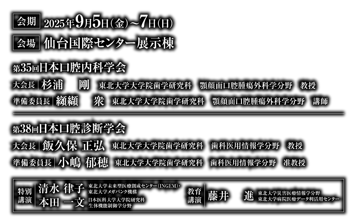 会期：2025年9月5日（金）〜7日（日）／会場：仙台国際センター展示棟／第35回日本口腔内科学会　大会長：杉浦 剛（東北大学大学院歯学研究科 顎顔面口腔腫瘍外科学分野 教授）　準備委員長：纐纈 衆（東北大学大学院歯学研究科 顎顔面口腔腫瘍外科学分野 講師）／第38回日本口腔診断学会　大会長：飯久保 正弘(東北大学大学院歯学研究科 歯科医用情報学分野 教授)　準備委員長：小嶋 郁穂（東北大学大学院歯学研究科 歯科医用情報学分野 准教授）／特別講演：清水 律子（東北大学未来型医療創成センター(INGEM)・東北大学メガバンク機構）、本田 一文（日本医科大学大学院研究科 生体機能制御学分野）／教育講演：藤井 進（東北大学災害医療情報学分野 東北大学病院医療データ利活用センター）